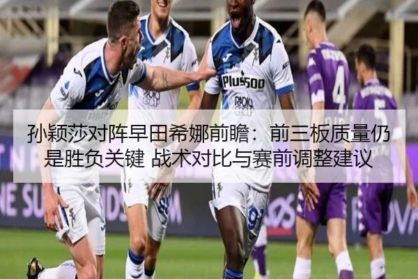 孙颖莎对阵早田希娜前瞻：前三板质量仍是胜负关键 战术对比与赛前调整建议