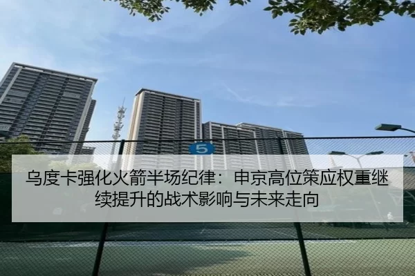 乌度卡强化火箭半场纪律：申京高位策应权重继续提升的战术影响与未来走向