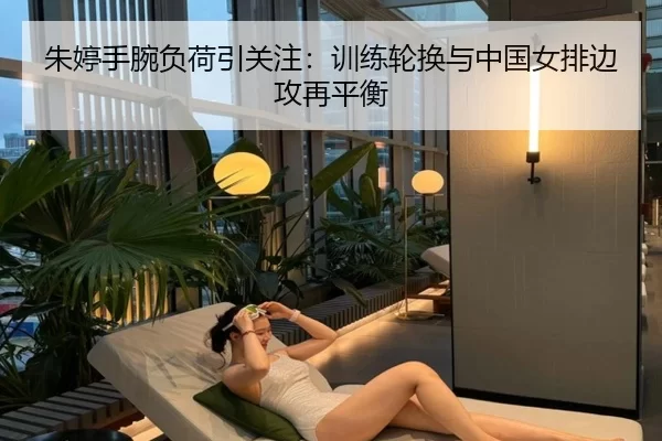 朱婷手腕负荷引关注：训练轮换与中国女排边攻再平衡