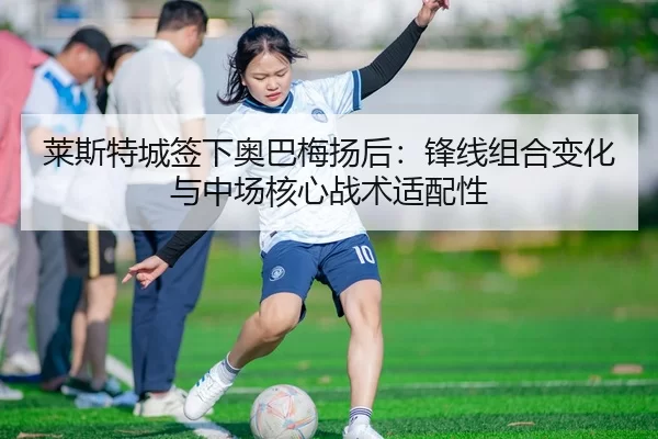 莱斯特城签下奥巴梅扬后：锋线组合变化与中场核心战术适配性